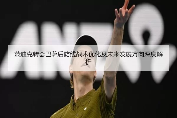 范迪克转会巴萨后防线战术优化及未来发展方向深度解析
